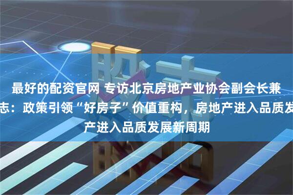 最好的配资官网 专访北京房地产业协会副会长兼秘书长陈志：政策引领“好房子”价值重构，房地产进入品质发展新周期