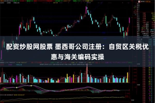 配资炒股网股票 墨西哥公司注册：自贸区关税优惠与海关编码实操