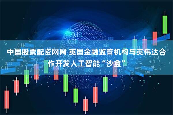 中国股票配资网网 英国金融监管机构与英伟达合作开发人工智能“沙盒”