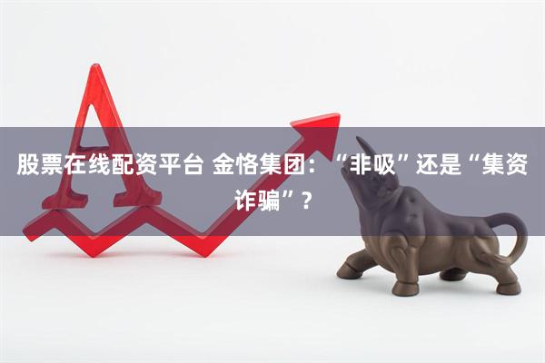 股票在线配资平台 金恪集团：“非吸”还是“集资诈骗”？