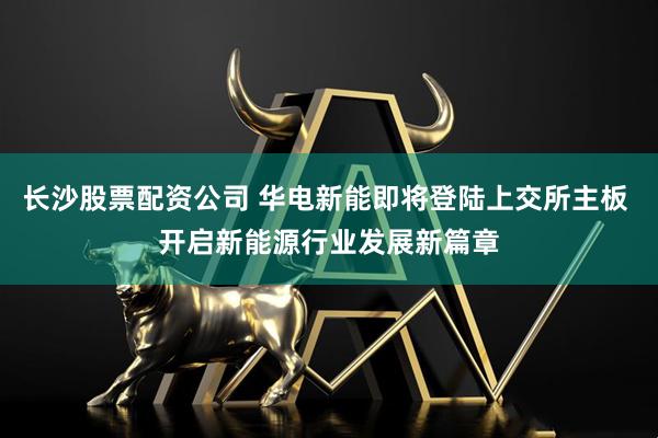 长沙股票配资公司 华电新能即将登陆上交所主板 开启新能源行业发展新篇章
