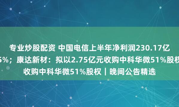 专业炒股配资 中国电信上半年净利润230.17亿元，同比增长5.5%；康达新材：拟以2.75亿元收购中科华微51%股权｜晚间公告精选