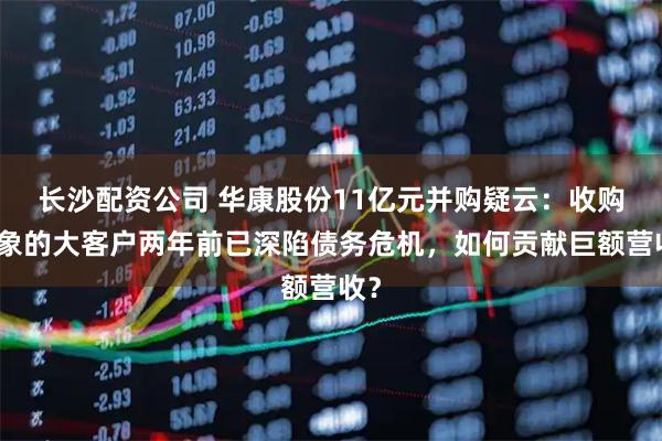 长沙配资公司 华康股份11亿元并购疑云：收购对象的大客户两年前已深陷债务危机，如何贡献巨额营收？