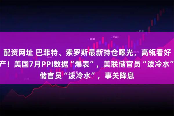 配资网址 巴菲特、索罗斯最新持仓曝光，高瓴看好中国优质资产！美国7月PPI数据“爆表”，美联储官员“泼冷水”，事关降息