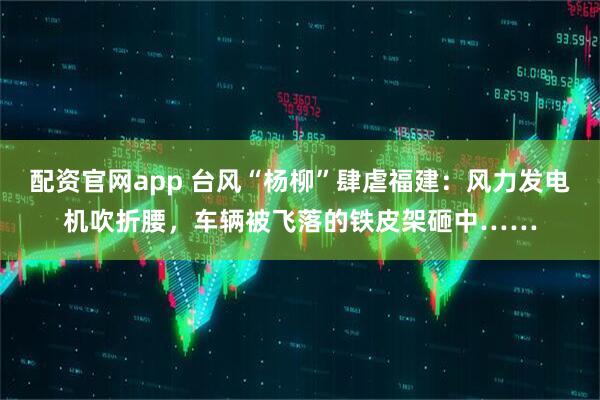 配资官网app 台风“杨柳”肆虐福建：风力发电机吹折腰，车辆被飞落的铁皮架砸中……