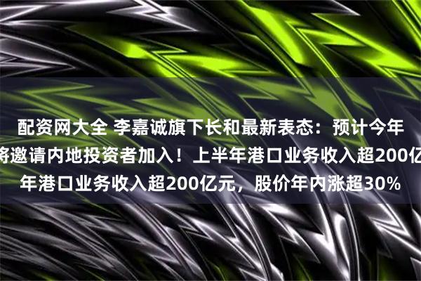 配资网大全 李嘉诚旗下长和最新表态：预计今年不会完成港口交易，将邀请内地投资者加入！上半年港口业务收入超200亿元，股价年内涨超30%